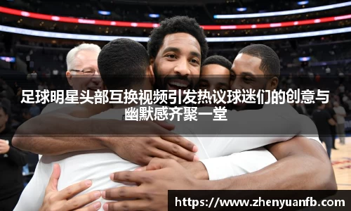 足球明星头部互换视频引发热议球迷们的创意与幽默感齐聚一堂
